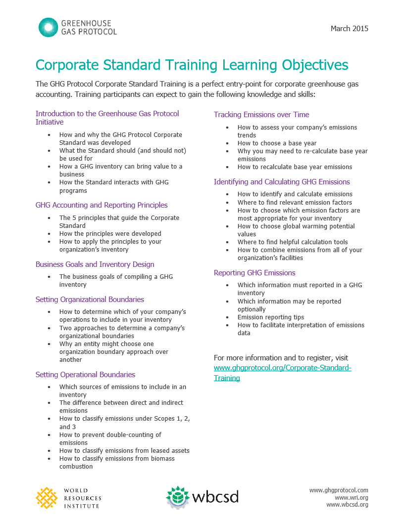 GREENHOUSE 
GAS PROTOCOL 
March 2015 
Corporate Standard Training Learning Objectives 
The GHG Protocol Corporate Standard Training is a perfect entry-point for corporate greenhouse gas 
accounting. Training participants can expect to gain the following knowledge and skills: 
Introduction to the Greenhouse Gas Protocol 
Initiative 
Tracking Emissions over Time 
. How and why the GHG Protocol Corporate 
. How to assess your company's emissions 
Standard was developed 
trends 
. What the Standard should (and should not) 
. How to choose a base year 
be used for 
. Why you may need to re-calculate base year 
. How a GHG inventory can bring value to a 
emissions 
business 
. How to recalculate base year emissions 
. How the Standard interacts with GHG 
Identifying and Calculating GHG Emissions 
programs 
. How to identify and calculate emissions 
GHG Accounting and Reporting Principles 
. Where to find relevant emission factors 
. The 5 principles that guide the Corporate 
How to choose which emission factors are 
Standard 
most appropriate for your inventory 
. How the principles were developed 
. How to choose global warming potential 
. How to apply the principles to your 
values 
organization's inventory 
. Where to find helpful calculation tools 
How to combine emissions from all of your 
. 
Business Goals and Inventory Design 
organization's facilities 
. The business goals of compiling a GHG 
Reporting GHG Emissions 
inventory 
. Which information must reported in a GHG 
Setting Organizational Boundaries 
inventory 
. Which information may be reported 
. How to determine which of your company's 
optionally 
operations to include in your inventory 
. 
Emission reporting tips 
. Two approaches to determine a company's 
. How to facilitate interpretation of emissions 
organizational boundaries 
data 
. Why an entity might choose one 
organization boundary approach over 
another 
For more information and to register, visit 
Setting Operational Boundaries 
www.ghgprotocol.org/Corporate-Standard- 
Training 
. Which sources of emissions to include in an 
inventory 
. 
The difference between direct and indirect 
emissions 
. How to classify emissions under Scopes 1, 2, 
and 3 
. How to prevent double-counting of 
emissions 
. How to classify emissions from leased assets 
How to classify emissions from biomass 
combustion 
WORLD 
RESOURCES 
wbcsd 
www.ghgprotocol.com 
www.wri.org 
INSTITUTE 
www.wbcsd.org 